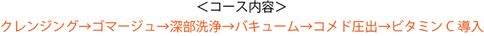 ＜コース内容＞クレンジング→ゴマージュ→深部洗浄→バキューム→コメド圧出→ビタミンC導入